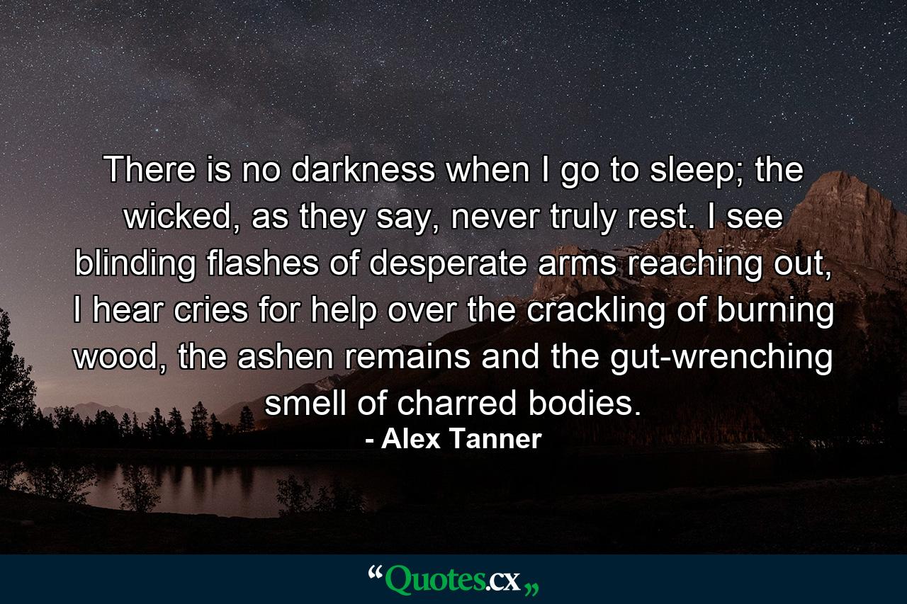 There is no darkness when I go to sleep; the wicked, as they say, never truly rest. I see blinding flashes of desperate arms reaching out, I hear cries for help over the crackling of burning wood, the ashen remains and the gut-wrenching smell of charred bodies. - Quote by Alex Tanner