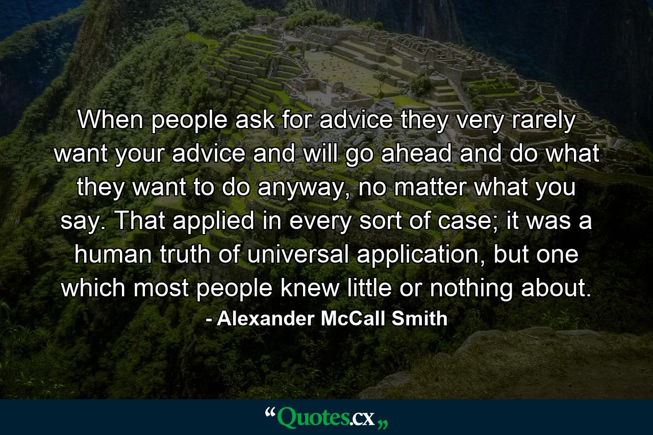 When people ask for advice they very rarely want your advice and will go ahead and do what they want to do anyway, no matter what you say. That applied in every sort of case; it was a human truth of universal application, but one which most people knew little or nothing about. - Quote by Alexander McCall Smith