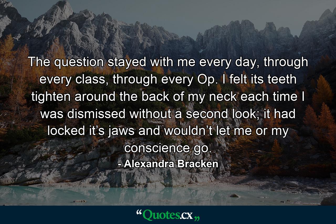 The question stayed with me every day, through every class, through every Op. I felt its teeth tighten around the back of my neck each time I was dismissed without a second look; it had locked it’s jaws and wouldn’t let me or my conscience go. - Quote by Alexandra Bracken