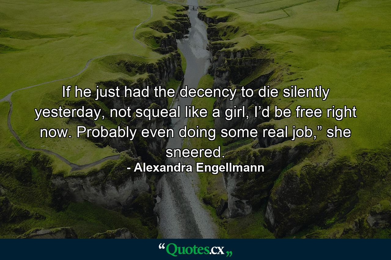 If he just had the decency to die silently yesterday, not squeal like a girl, I’d be free right now. Probably even doing some real job,” she sneered. - Quote by Alexandra Engellmann