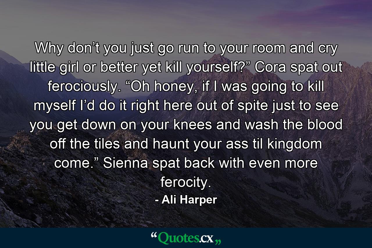 Why don’t you just go run to your room and cry little girl or better yet kill yourself?” Cora spat out ferociously. “Oh honey, if I was going to kill myself I’d do it right here out of spite just to see you get down on your knees and wash the blood off the tiles and haunt your ass til kingdom come.” Sienna spat back with even more ferocity. - Quote by Ali Harper