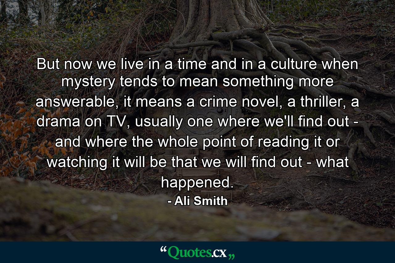 But now we live in a time and in a culture when mystery tends to mean something more answerable, it means a crime novel, a thriller, a drama on TV, usually one where we'll find out - and where the whole point of reading it or watching it will be that we will find out - what happened. - Quote by Ali Smith