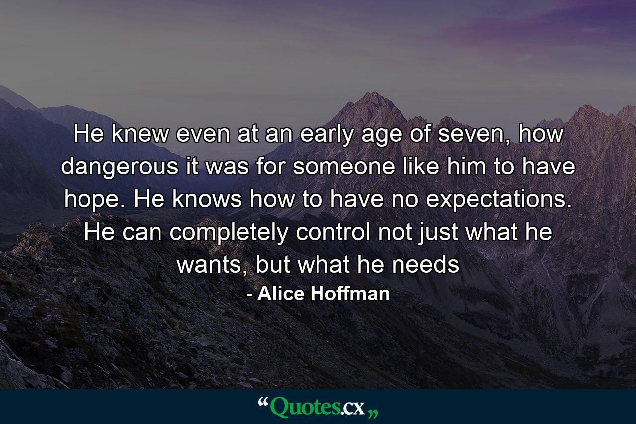 He knew even at an early age of seven, how dangerous it was for someone like him to have hope. He knows how to have no expectations. He can completely control not just what he wants, but what he needs - Quote by Alice Hoffman