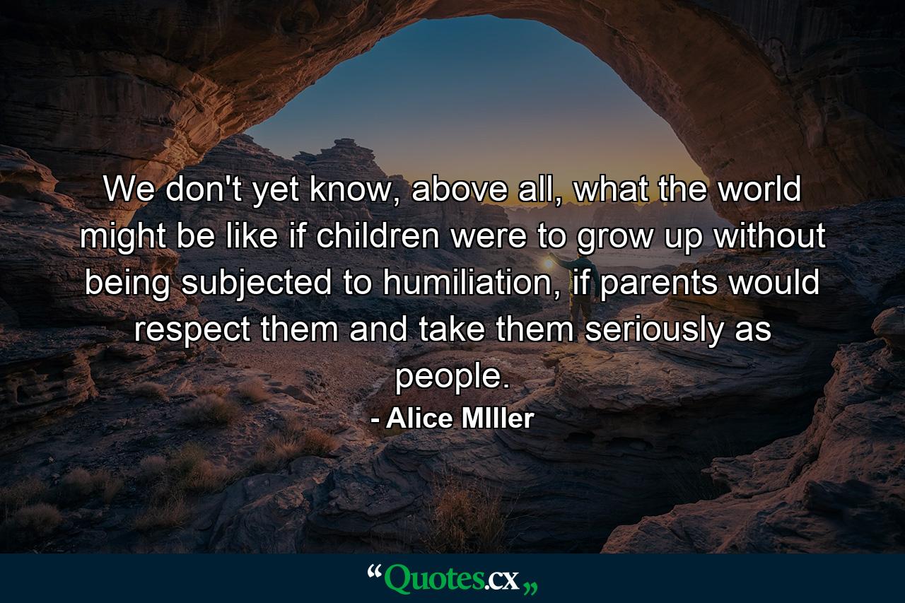 We don't yet know, above all, what the world might be like if children were to grow up without being subjected to humiliation, if parents would respect them and take them seriously as people. - Quote by Alice MIller