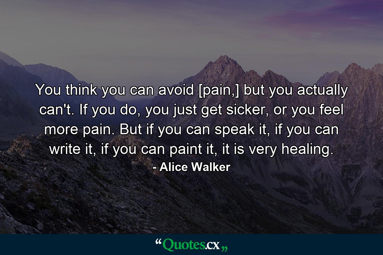 You think you can avoid [pain,] but you actually can't. If you do, you just get sicker, or you feel more pain. But if you can speak it, if you can write it, if you can paint it, it is very healing. - Quote by Alice Walker