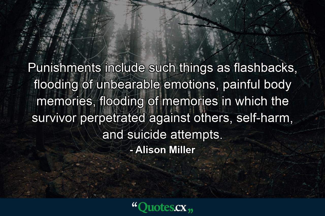 Punishments include such things as flashbacks, flooding of unbearable emotions, painful body memories, flooding of memories in which the survivor perpetrated against others, self-harm, and suicide attempts. - Quote by Alison Miller