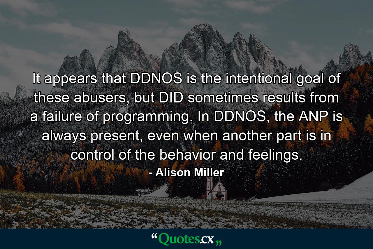 It appears that DDNOS is the intentional goal of these abusers, but DID sometimes results from a failure of programming. In DDNOS, the ANP is always present, even when another part is in control of the behavior and feelings. - Quote by Alison Miller