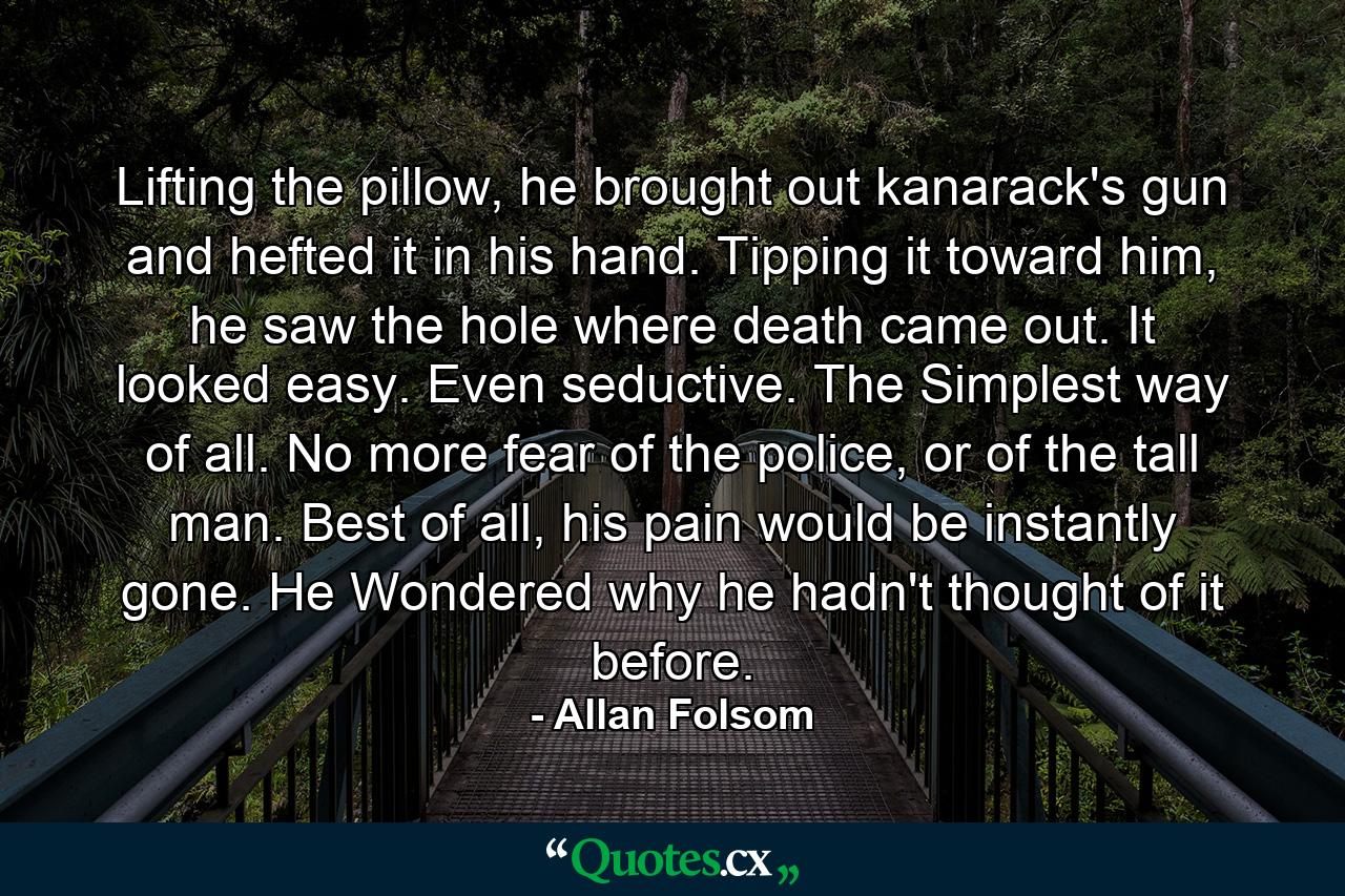 Lifting the pillow, he brought out kanarack's gun and hefted it in his hand. Tipping it toward him, he saw the hole where death came out. It looked easy. Even seductive. The Simplest way of all. No more fear of the police, or of the tall man. Best of all, his pain would be instantly gone. He Wondered why he hadn't thought of it before. - Quote by Allan Folsom