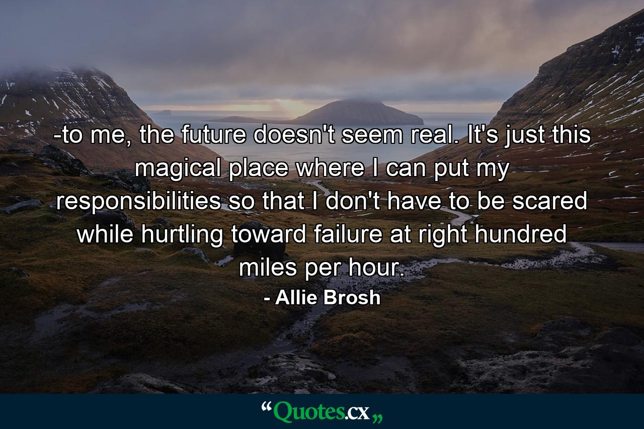 -to me, the future doesn't seem real. It's just this magical place where I can put my responsibilities so that I don't have to be scared while hurtling toward failure at right hundred miles per hour. - Quote by Allie Brosh