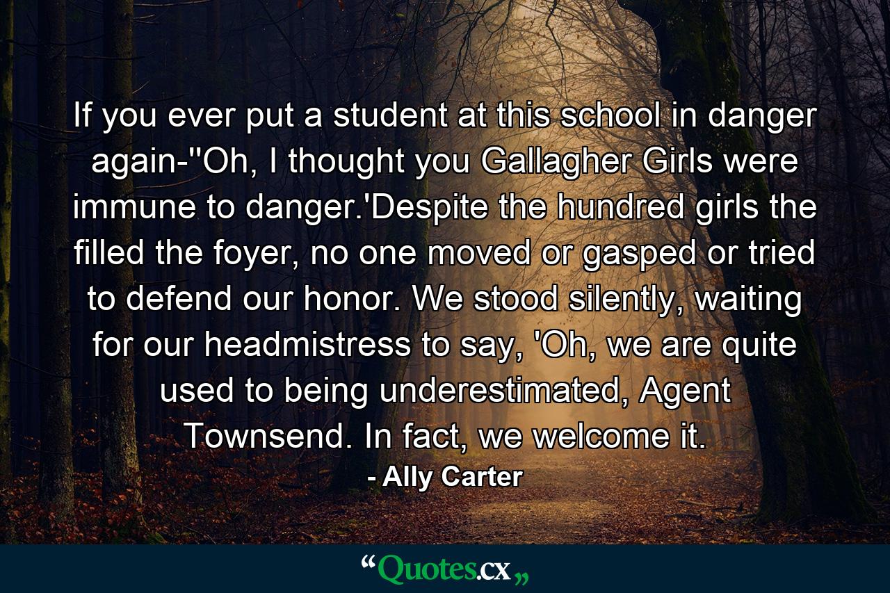 If you ever put a student at this school in danger again-''Oh, I thought you Gallagher Girls were immune to danger.'Despite the hundred girls the filled the foyer, no one moved or gasped or tried to defend our honor. We stood silently, waiting for our headmistress to say, 'Oh, we are quite used to being underestimated, Agent Townsend. In fact, we welcome it. - Quote by Ally Carter