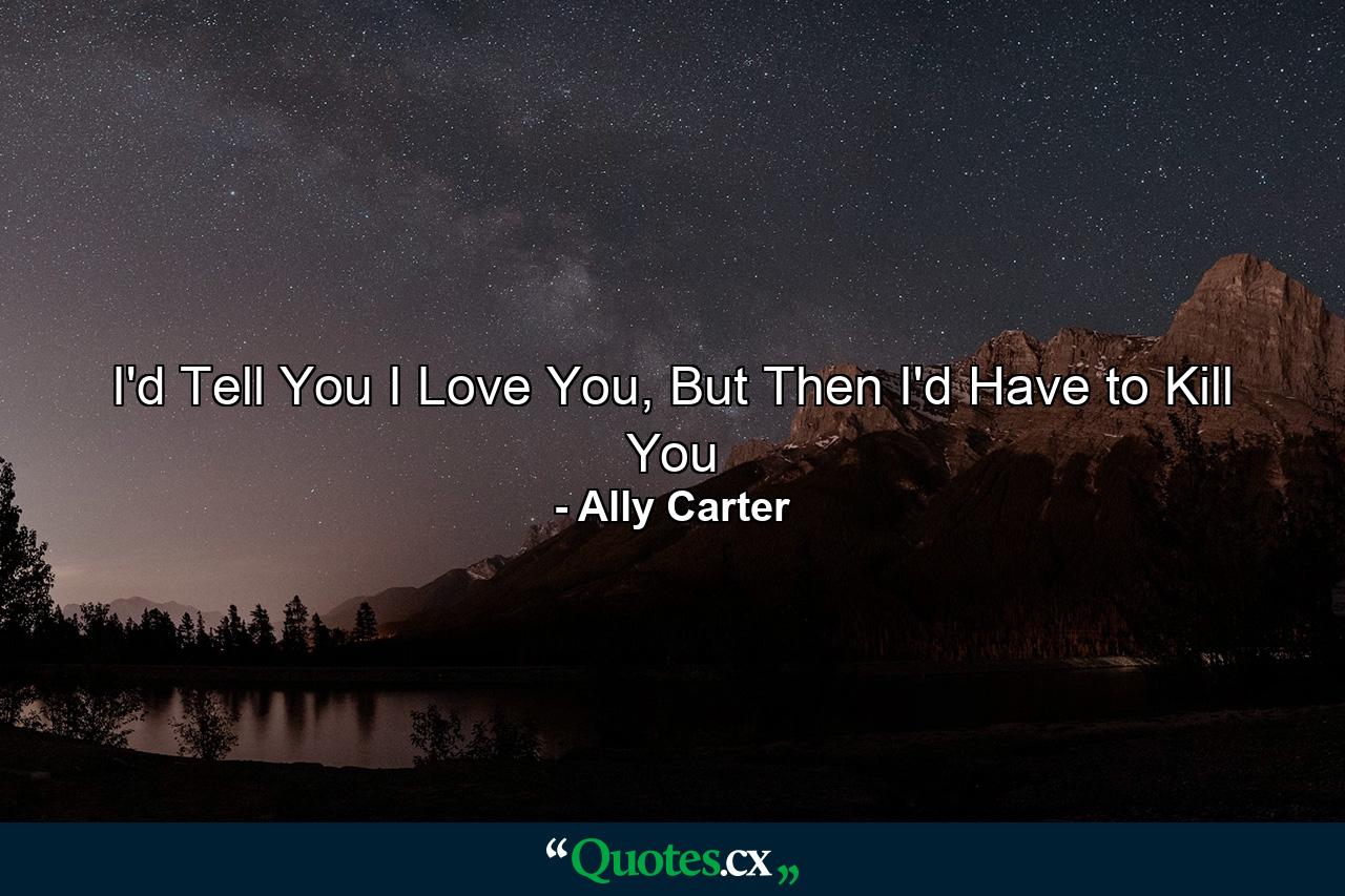 I'd Tell You I Love You, But Then I'd Have to Kill You - Quote by Ally Carter