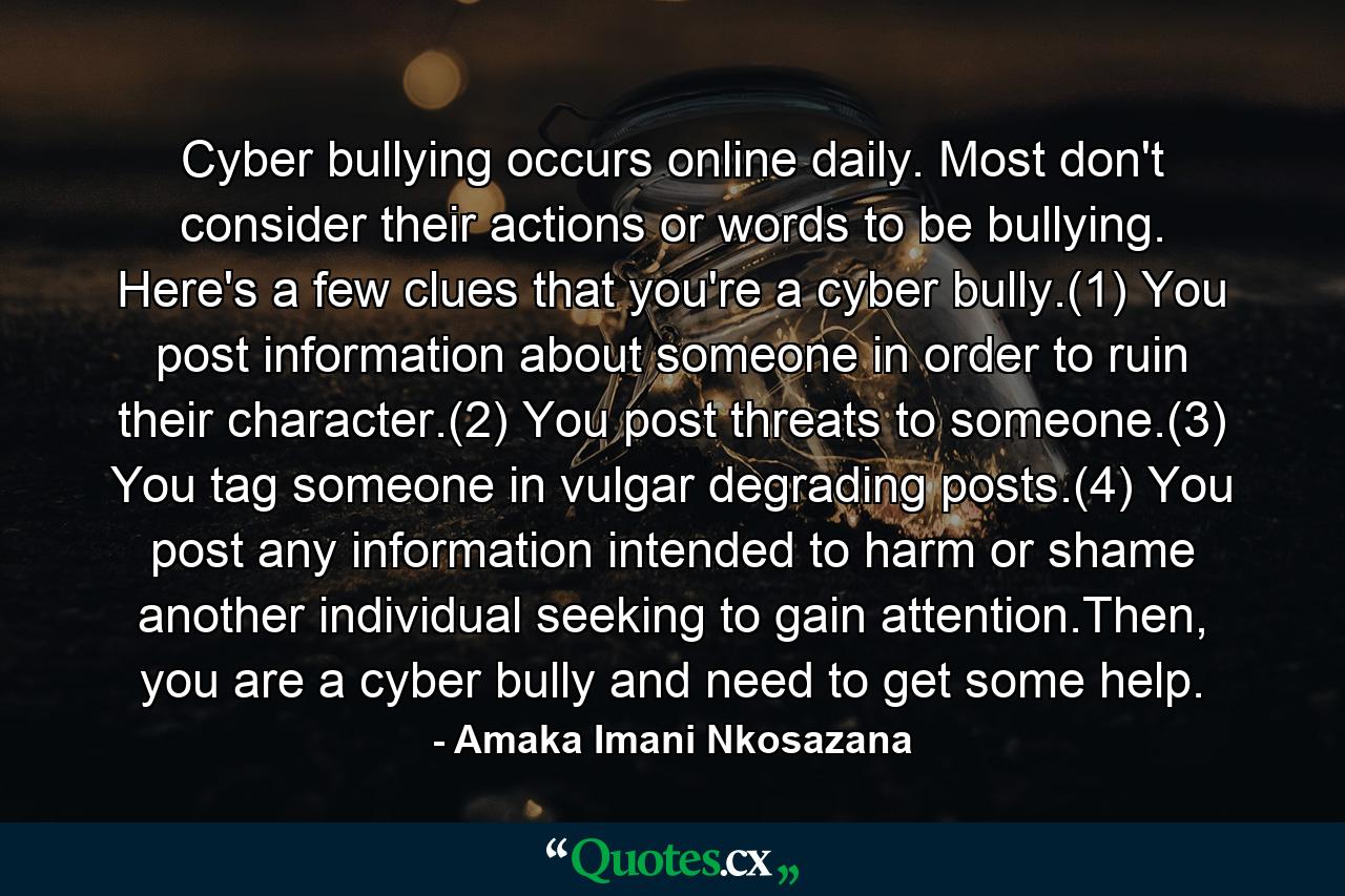 Cyber bullying occurs online daily. Most don't consider their actions or words to be bullying. Here's a few clues that you're a cyber bully.(1) You post information about someone in order to ruin their character.(2) You post threats to someone.(3) You tag someone in vulgar degrading posts.(4) You post any information intended to harm or shame another individual seeking to gain attention.Then, you are a cyber bully and need to get some help. - Quote by Amaka Imani Nkosazana