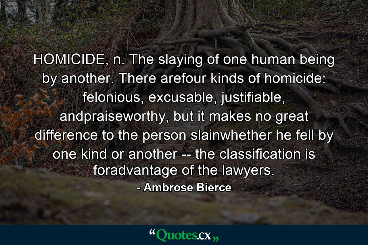 HOMICIDE, n. The slaying of one human being by another. There arefour kinds of homicide: felonious, excusable, justifiable, andpraiseworthy, but it makes no great difference to the person slainwhether he fell by one kind or another -- the classification is foradvantage of the lawyers. - Quote by Ambrose Bierce