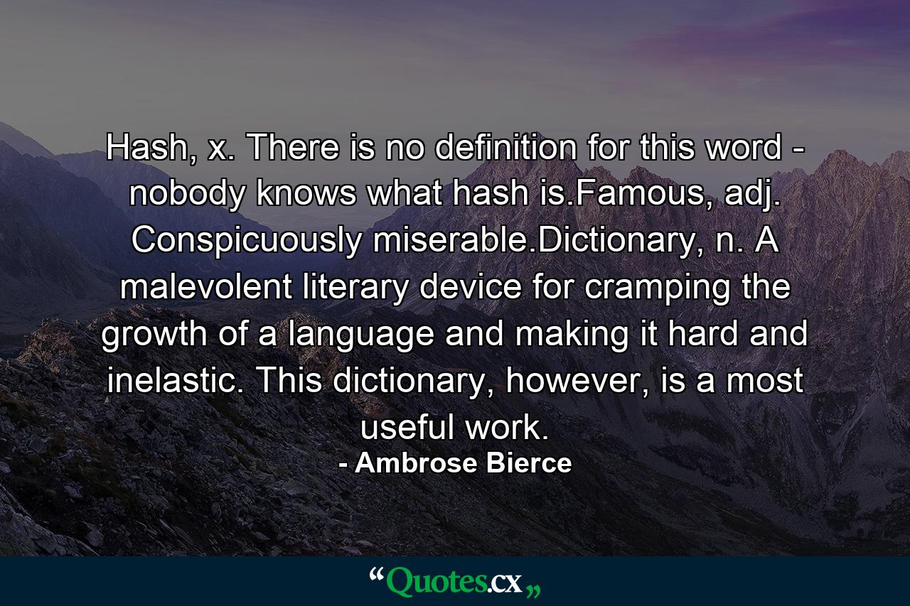 Hash, x. There is no definition for this word - nobody knows what hash is.Famous, adj. Conspicuously miserable.Dictionary, n. A malevolent literary device for cramping the growth of a language and making it hard and inelastic. This dictionary, however, is a most useful work. - Quote by Ambrose Bierce