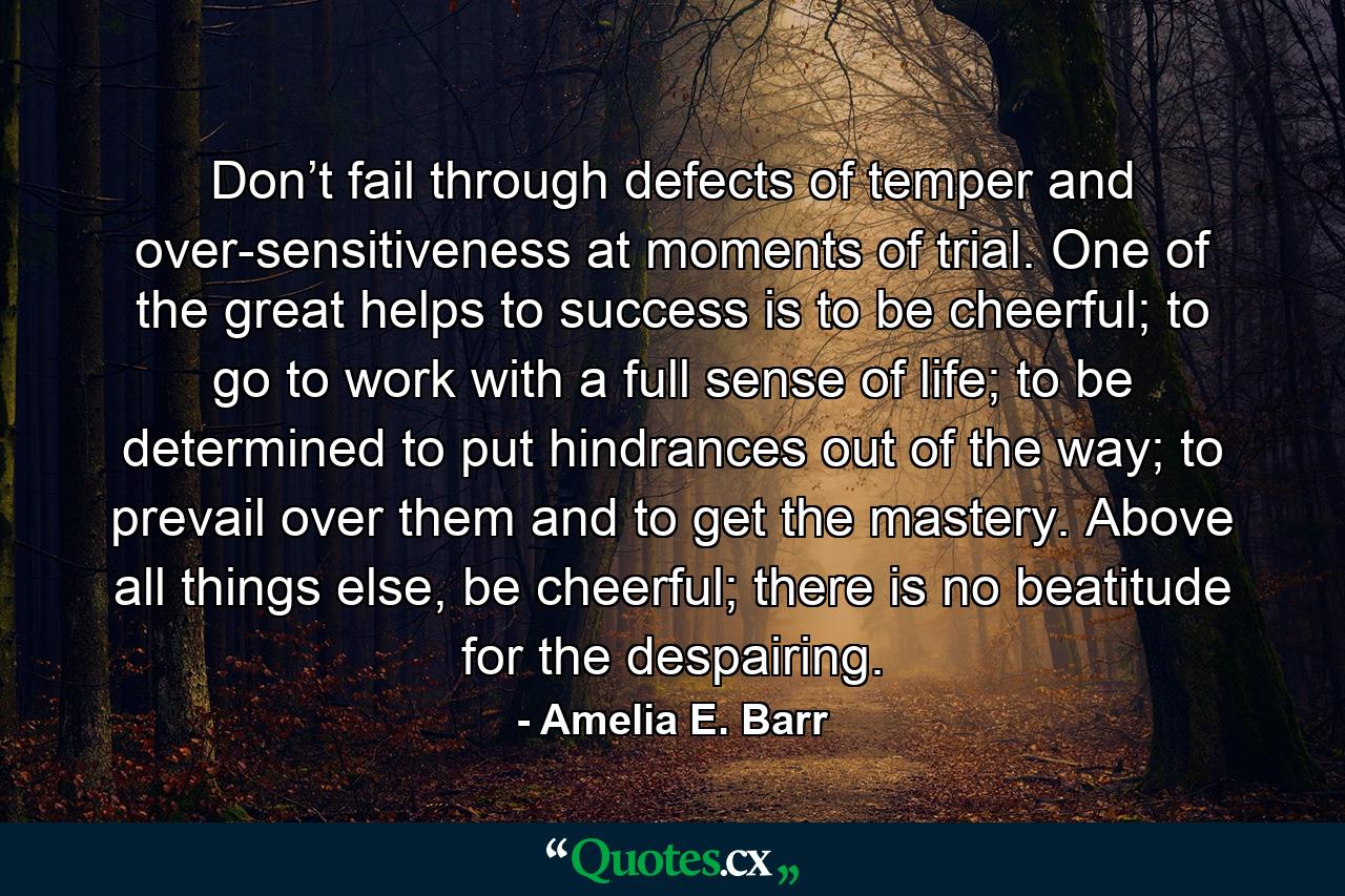 Don’t fail through defects of temper and over-sensitiveness at moments of trial. One of the great helps to success is to be cheerful; to go to work with a full sense of life; to be determined to put hindrances out of the way; to prevail over them and to get the mastery. Above all things else, be cheerful; there is no beatitude for the despairing. - Quote by Amelia E. Barr