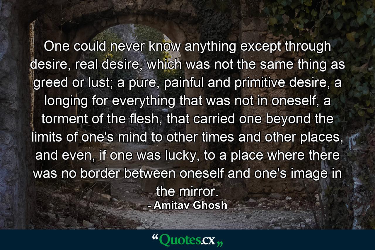 One could never know anything except through desire, real desire, which was not the same thing as greed or lust; a pure, painful and primitive desire, a longing for everything that was not in oneself, a torment of the flesh, that carried one beyond the limits of one's mind to other times and other places, and even, if one was lucky, to a place where there was no border between oneself and one's image in the mirror. - Quote by Amitav Ghosh