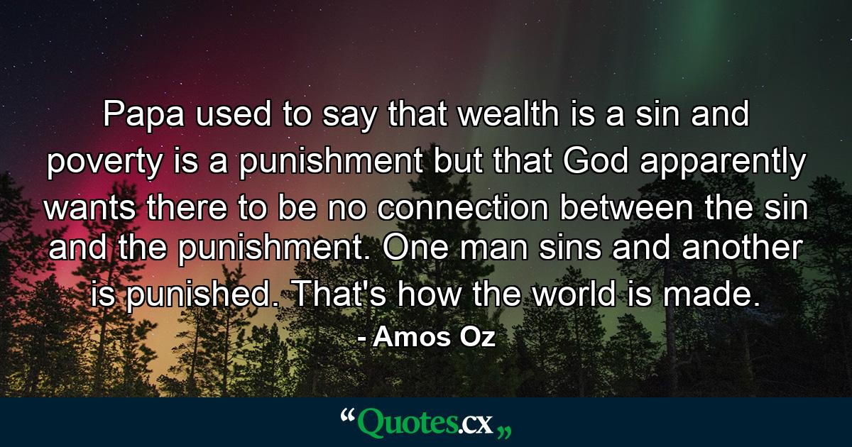 Papa used to say that wealth is a sin and poverty is a punishment but that God apparently wants there to be no connection between the sin and the punishment. One man sins and another is punished. That's how the world is made. - Quote by Amos Oz