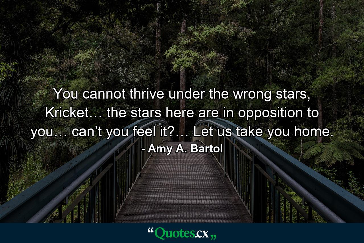 You cannot thrive under the wrong stars, Kricket… the stars here are in opposition to you… can’t you feel it?… Let us take you home. - Quote by Amy A. Bartol