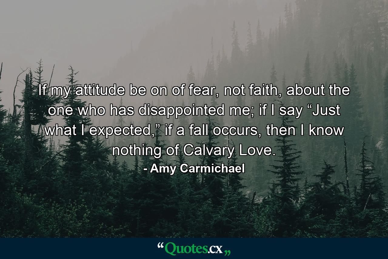 If my attitude be on of fear, not faith, about the one who has disappointed me; if I say “Just what I expected,” if a fall occurs, then I know nothing of Calvary Love. - Quote by Amy Carmichael