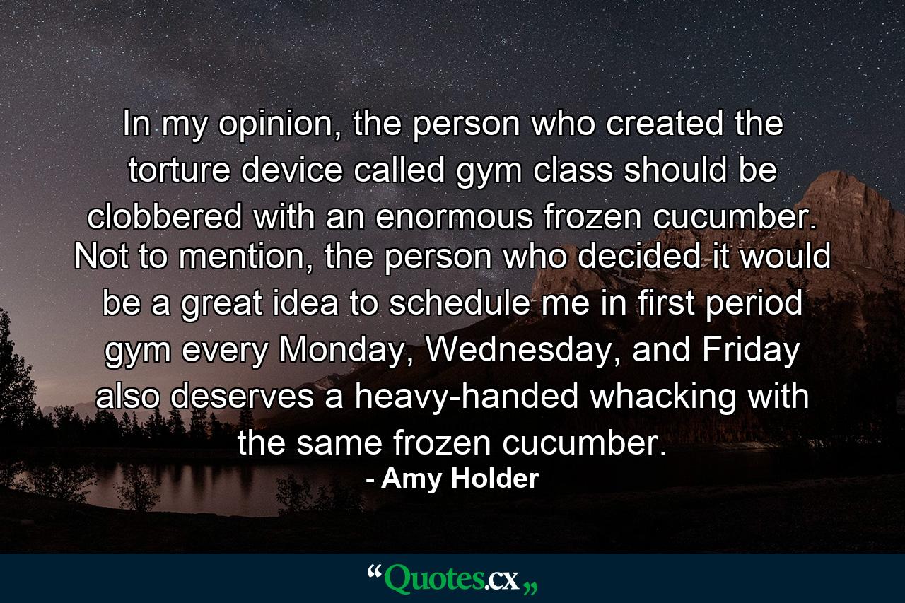 In my opinion, the person who created the torture device called gym class should be clobbered with an enormous frozen cucumber. Not to mention, the person who decided it would be a great idea to schedule me in first period gym every Monday, Wednesday, and Friday also deserves a heavy-handed whacking with the same frozen cucumber. - Quote by Amy Holder