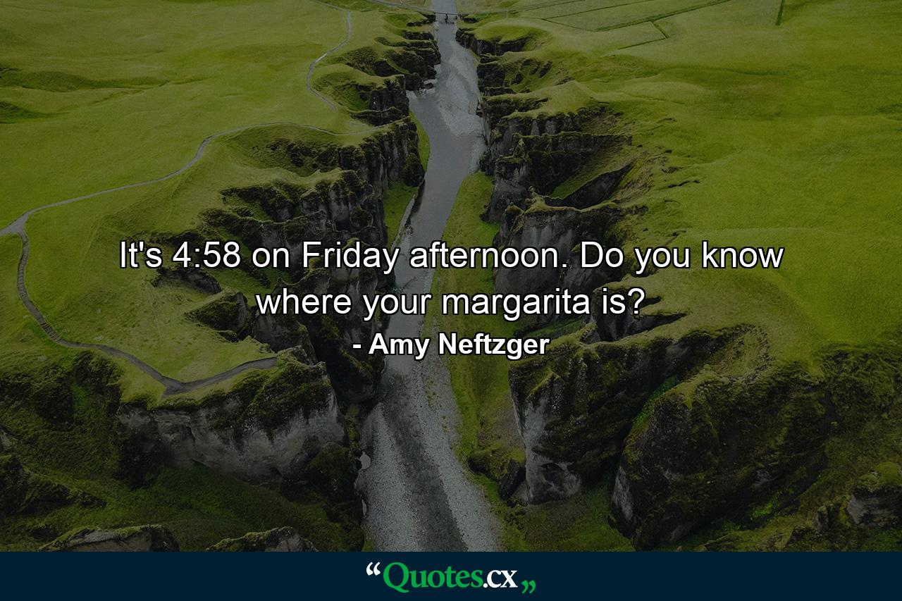 It's 4:58 on Friday afternoon. Do you know where your margarita is? - Quote by Amy Neftzger