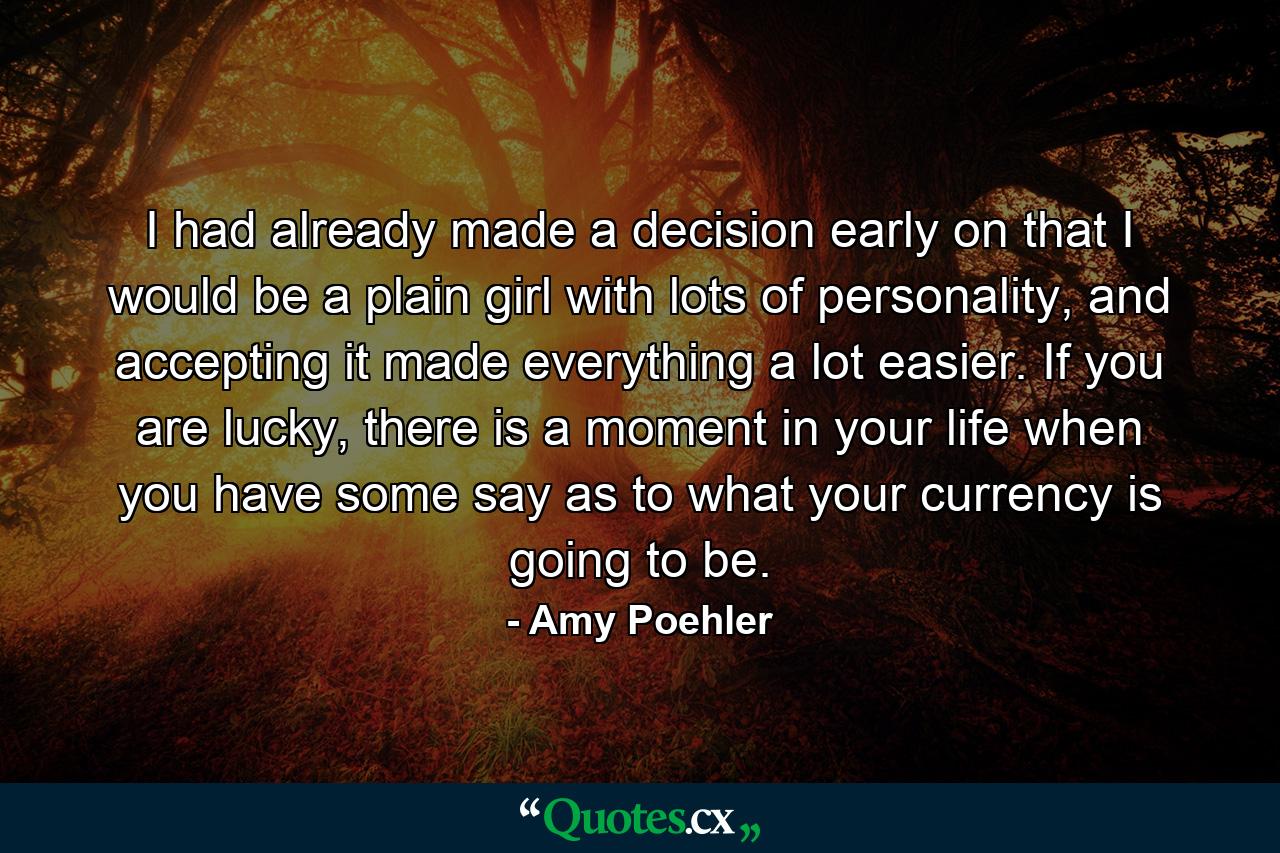 I had already made a decision early on that I would be a plain girl with lots of personality, and accepting it made everything a lot easier. If you are lucky, there is a moment in your life when you have some say as to what your currency is going to be. - Quote by Amy Poehler