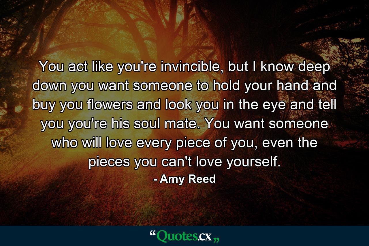 You act like you're invincible, but I know deep down you want someone to hold your hand and buy you flowers and look you in the eye and tell you you're his soul mate. You want someone who will love every piece of you, even the pieces you can't love yourself. - Quote by Amy Reed