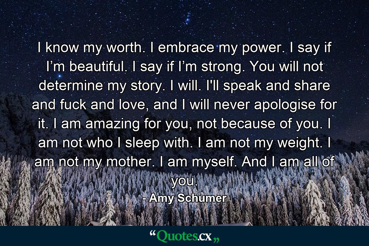 I know my worth. I embrace my power. I say if I’m beautiful. I say if I’m strong. You will not determine my story. I will. I'll speak and share and fuck and love, and I will never apologise for it. I am amazing for you, not because of you. I am not who I sleep with. I am not my weight. I am not my mother. I am myself. And I am all of you. - Quote by Amy Schumer