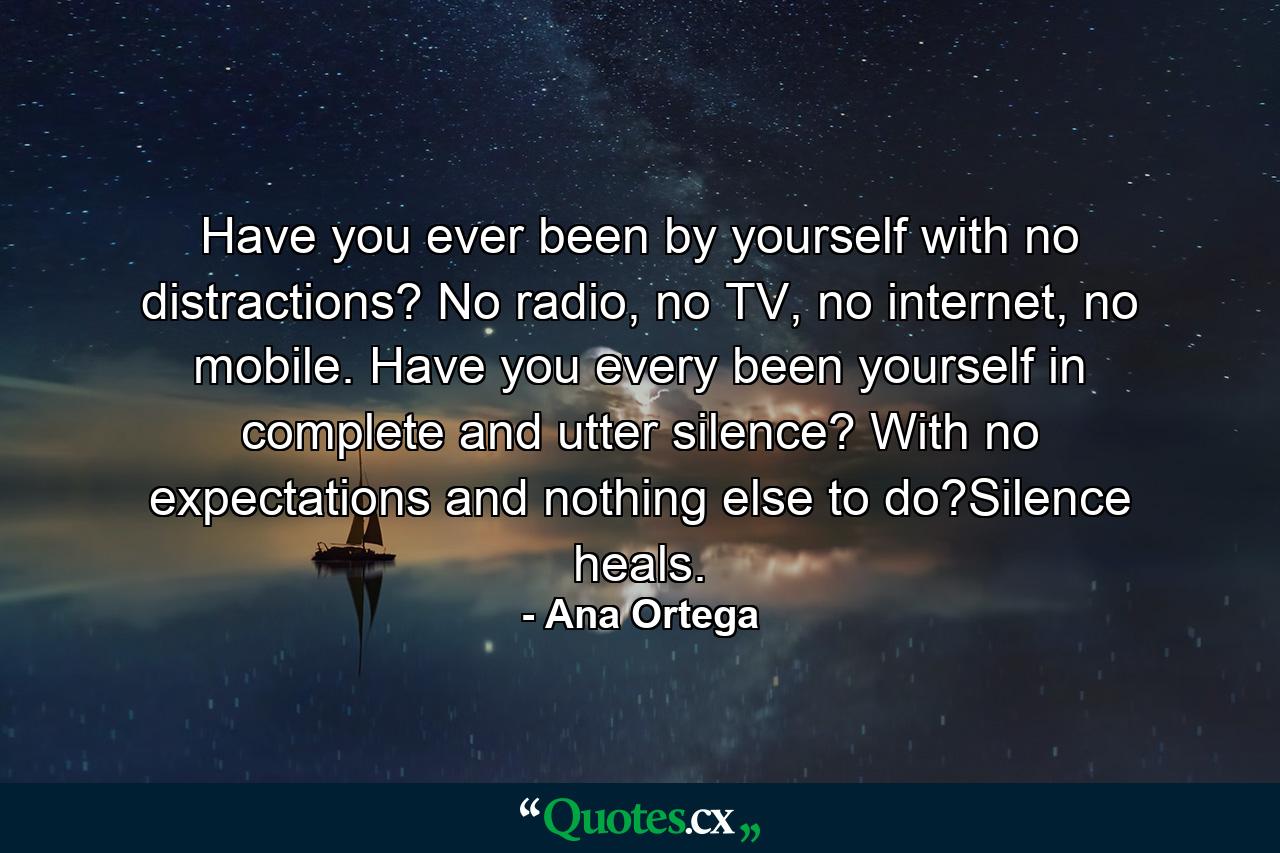 Have you ever been by yourself with no distractions? No radio, no TV, no internet, no mobile. Have you every been yourself in complete and utter silence? With no expectations and nothing else to do?Silence heals. - Quote by Ana Ortega