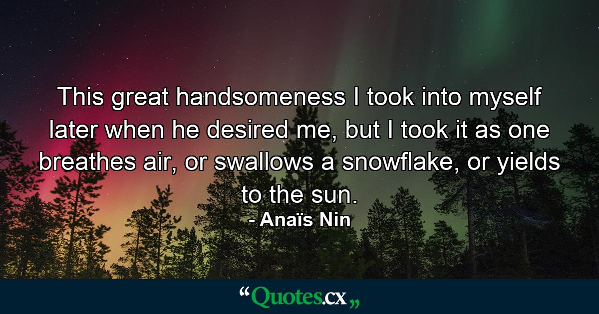 This great handsomeness I took into myself later when he desired me, but I took it as one breathes air, or swallows a snowflake, or yields to the sun. - Quote by Anaïs Nin