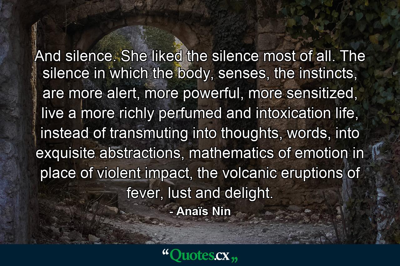 And silence. She liked the silence most of all. The silence in which the body, senses, the instincts, are more alert, more powerful, more sensitized, live a more richly perfumed and intoxication life, instead of transmuting into thoughts, words, into exquisite abstractions, mathematics of emotion in place of violent impact, the volcanic eruptions of fever, lust and delight. - Quote by Anaïs Nin