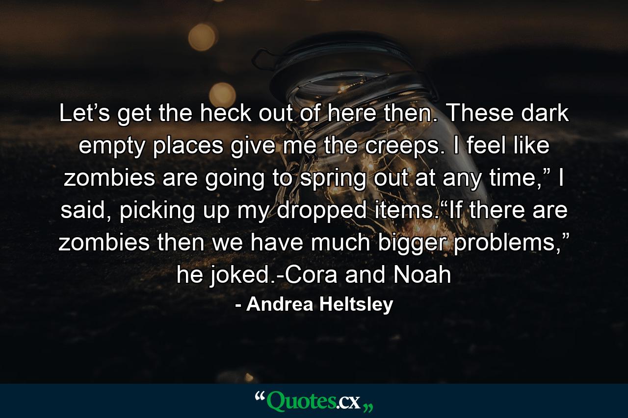 Let’s get the heck out of here then. These dark empty places give me the creeps. I feel like zombies are going to spring out at any time,” I said, picking up my dropped items.“If there are zombies then we have much bigger problems,” he joked.-Cora and Noah - Quote by Andrea Heltsley