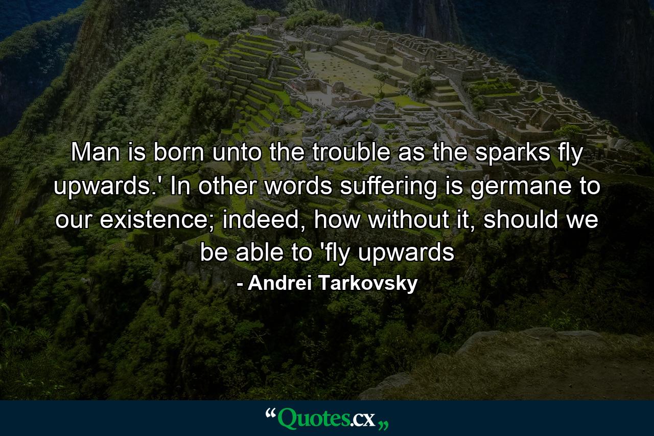 Man is born unto the trouble as the sparks fly upwards.' In other words suffering is germane to our existence; indeed, how without it, should we be able to 'fly upwards - Quote by Andrei Tarkovsky