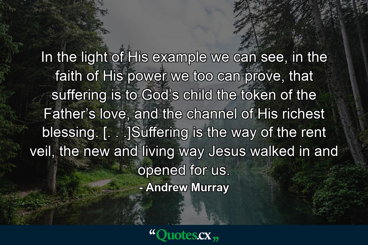 In the light of His example we can see, in the faith of His power we too can prove, that suffering is to God’s child the token of the Father’s love, and the channel of His richest blessing. [. . .]Suffering is the way of the rent veil, the new and living way Jesus walked in and opened for us. - Quote by Andrew Murray