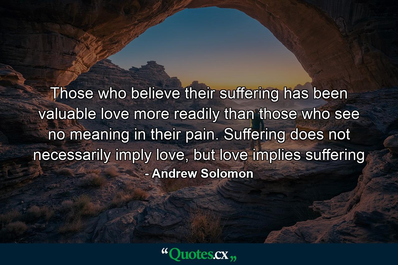 Those who believe their suffering has been valuable love more readily than those who see no meaning in their pain. Suffering does not necessarily imply love, but love implies suffering - Quote by Andrew Solomon