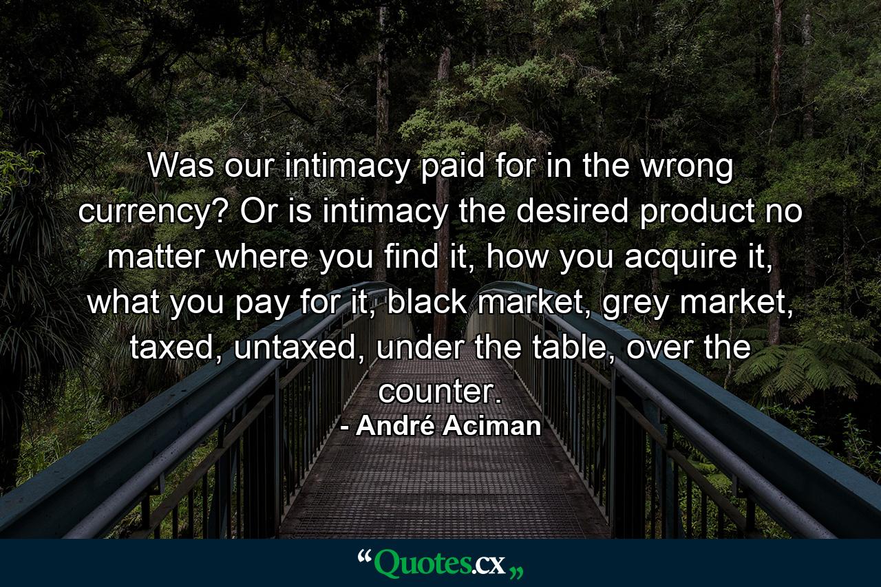 Was our intimacy paid for in the wrong currency? Or is intimacy the desired product no matter where you find it, how you acquire it, what you pay for it, black market, grey market, taxed, untaxed, under the table, over the counter. - Quote by André Aciman