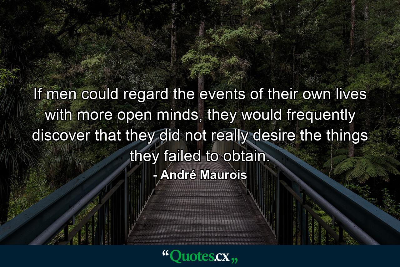 If men could regard the events of their own lives with more open minds, they would frequently discover that they did not really desire the things they failed to obtain. - Quote by André Maurois