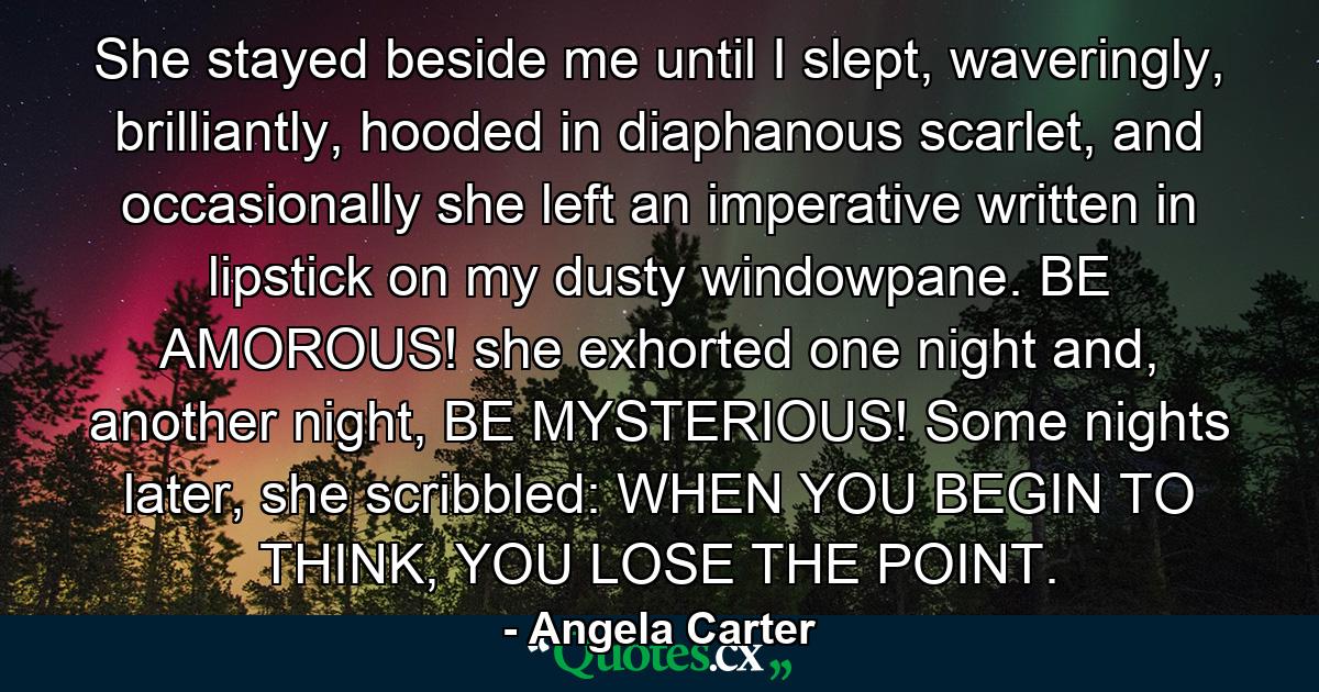 She stayed beside me until I slept, waveringly, brilliantly, hooded in diaphanous scarlet, and occasionally she left an imperative written in lipstick on my dusty windowpane. BE AMOROUS! she exhorted one night and, another night, BE MYSTERIOUS! Some nights later, she scribbled: WHEN YOU BEGIN TO THINK, YOU LOSE THE POINT. - Quote by Angela Carter