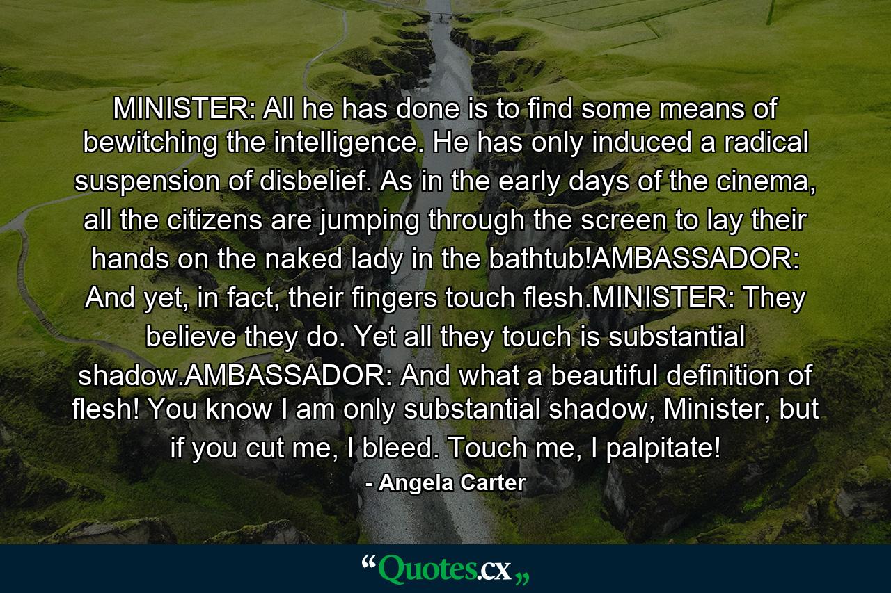 MINISTER: All he has done is to find some means of bewitching the intelligence. He has only induced a radical suspension of disbelief. As in the early days of the cinema, all the citizens are jumping through the screen to lay their hands on the naked lady in the bathtub!AMBASSADOR: And yet, in fact, their fingers touch flesh.MINISTER: They believe they do. Yet all they touch is substantial shadow.AMBASSADOR: And what a beautiful definition of flesh! You know I am only substantial shadow, Minister, but if you cut me, I bleed. Touch me, I palpitate! - Quote by Angela Carter