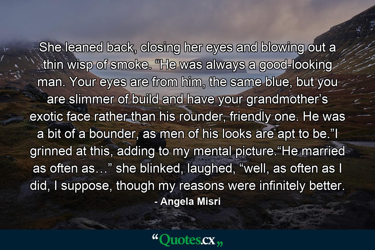 She leaned back, closing her eyes and blowing out a thin wisp of smoke. “He was always a good-looking man. Your eyes are from him, the same blue, but you are slimmer of build and have your grandmother’s exotic face rather than his rounder, friendly one. He was a bit of a bounder, as men of his looks are apt to be.”I grinned at this, adding to my mental picture.“He married as often as…” she blinked, laughed, “well, as often as I did, I suppose, though my reasons were infinitely better. - Quote by Angela Misri