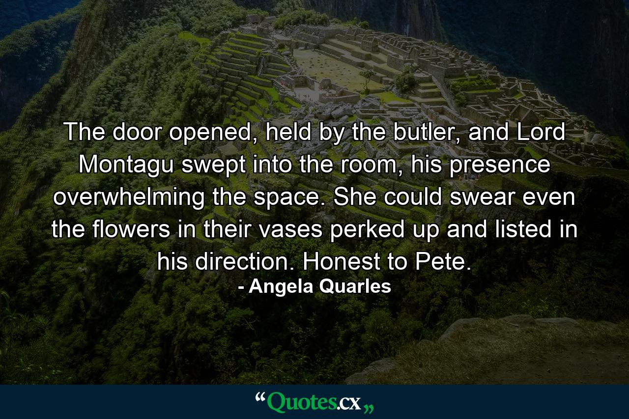 The door opened, held by the butler, and Lord Montagu swept into the room, his presence overwhelming the space. She could swear even the flowers in their vases perked up and listed in his direction. Honest to Pete. - Quote by Angela Quarles