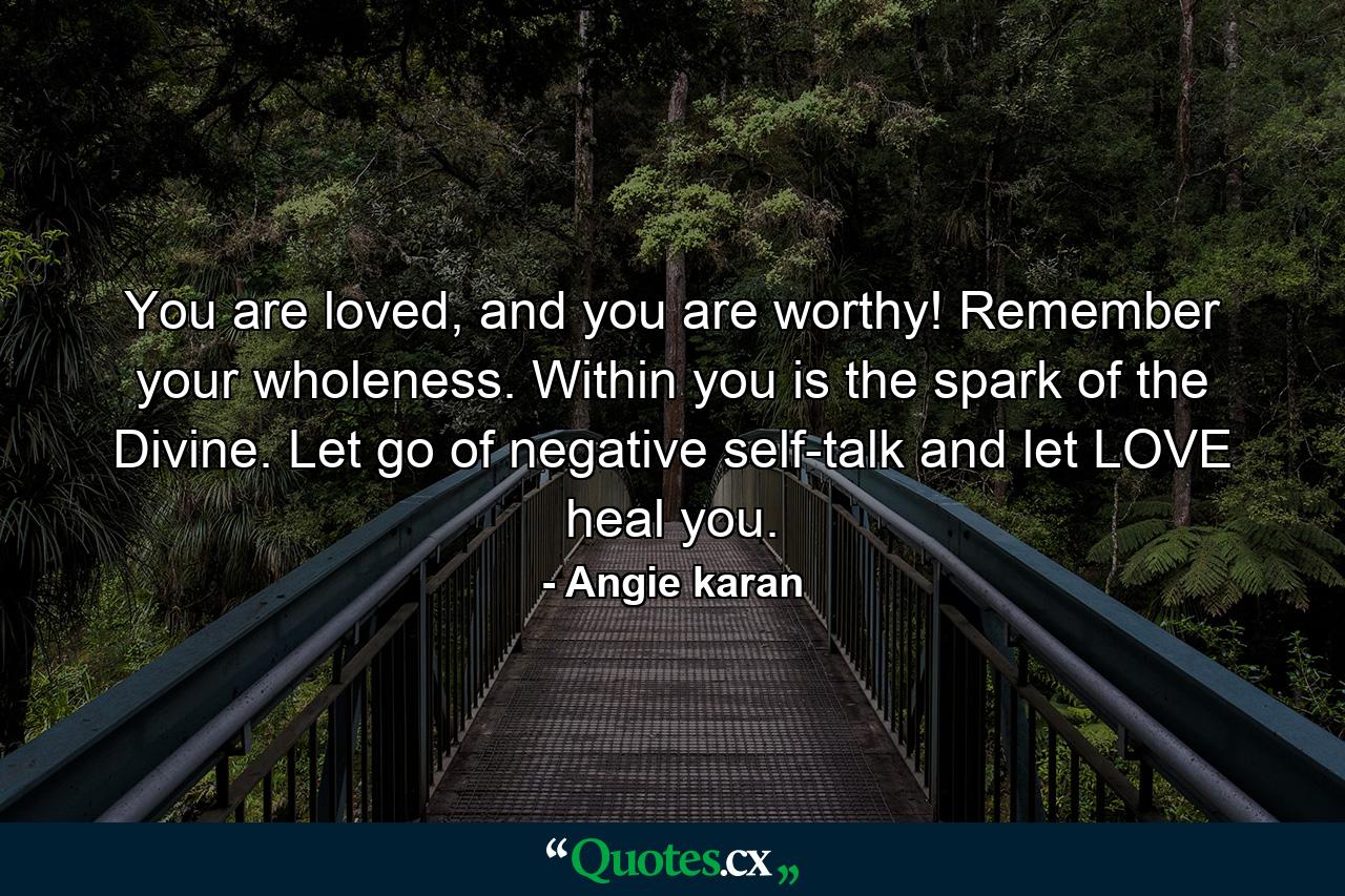 You are loved, and you are worthy! Remember your wholeness. Within you is the spark of the Divine. Let go of negative self-talk and let LOVE heal you. - Quote by Angie karan