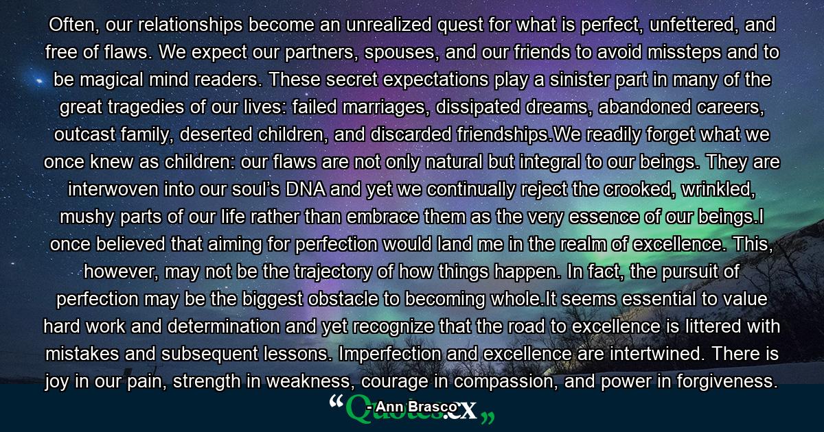 Often, our relationships become an unrealized quest for what is perfect, unfettered, and free of flaws. We expect our partners, spouses, and our friends to avoid missteps and to be magical mind readers. These secret expectations play a sinister part in many of the great tragedies of our lives: failed marriages, dissipated dreams, abandoned careers, outcast family, deserted children, and discarded friendships.We readily forget what we once knew as children: our flaws are not only natural but integral to our beings. They are interwoven into our soul’s DNA and yet we continually reject the crooked, wrinkled, mushy parts of our life rather than embrace them as the very essence of our beings.I once believed that aiming for perfection would land me in the realm of excellence. This, however, may not be the trajectory of how things happen. In fact, the pursuit of perfection may be the biggest obstacle to becoming whole.It seems essential to value hard work and determination and yet recognize that the road to excellence is littered with mistakes and subsequent lessons. Imperfection and excellence are intertwined. There is joy in our pain, strength in weakness, courage in compassion, and power in forgiveness. - Quote by Ann Brasco