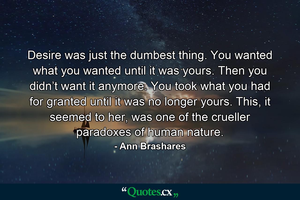 Desire was just the dumbest thing. You wanted what you wanted until it was yours. Then you didn’t want it anymore. You took what you had for granted until it was no longer yours. This, it seemed to her, was one of the crueller paradoxes of human nature. - Quote by Ann Brashares