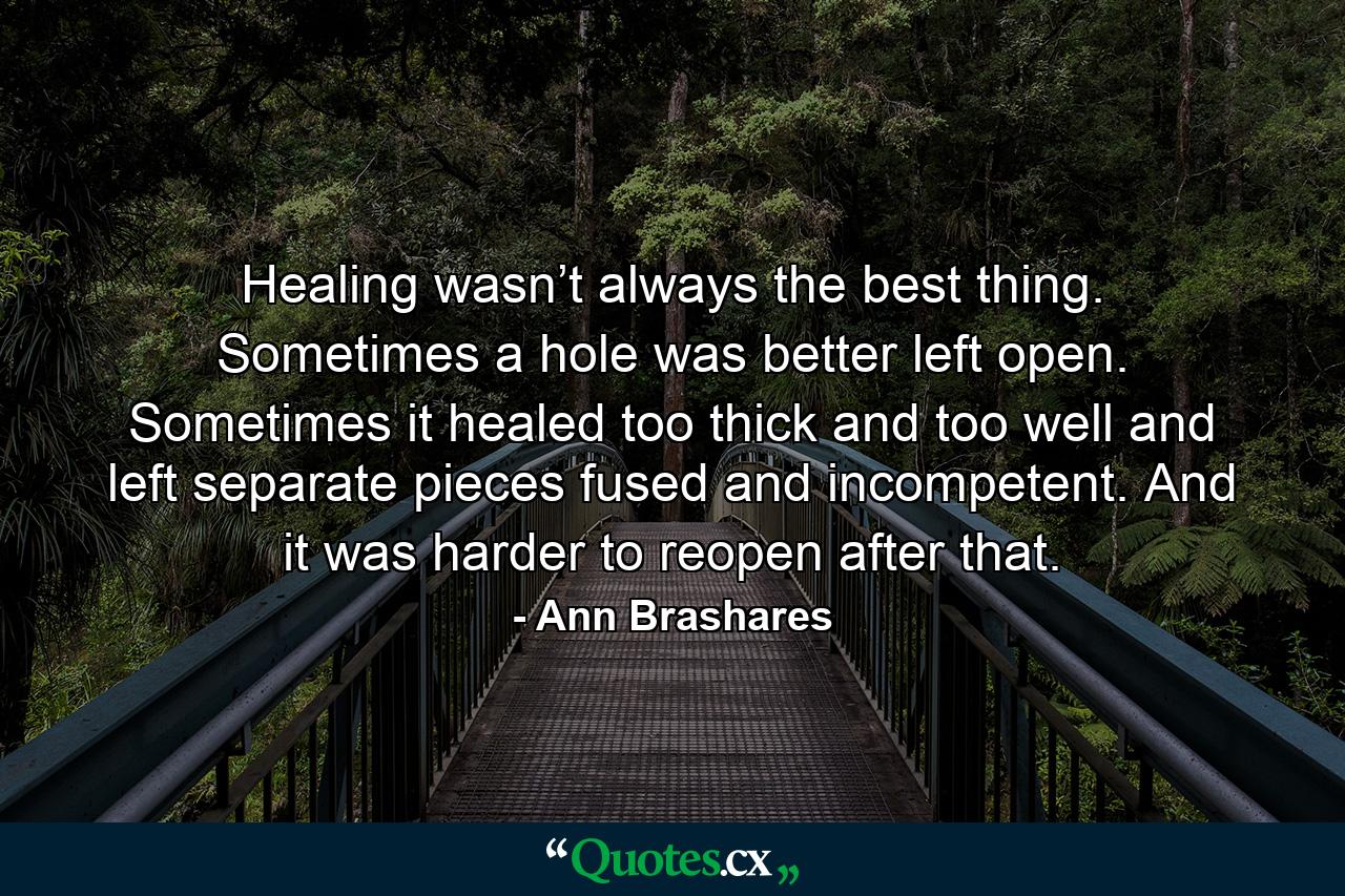 Healing wasn’t always the best thing. Sometimes a hole was better left open. Sometimes it healed too thick and too well and left separate pieces fused and incompetent. And it was harder to reopen after that. - Quote by Ann Brashares