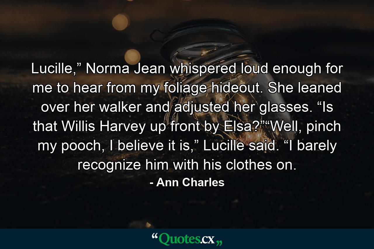 Lucille,” Norma Jean whispered loud enough for me to hear from my foliage hideout. She leaned over her walker and adjusted her glasses. “Is that Willis Harvey up front by Elsa?”“Well, pinch my pooch, I believe it is,” Lucille said. “I barely recognize him with his clothes on. - Quote by Ann Charles