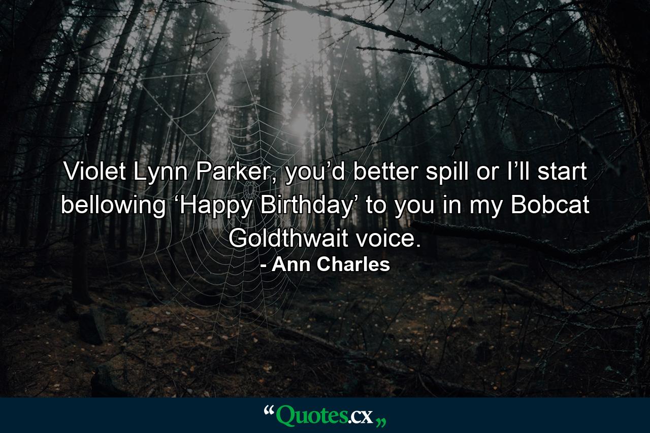 Violet Lynn Parker, you’d better spill or I’ll start bellowing ‘Happy Birthday’ to you in my Bobcat Goldthwait voice. - Quote by Ann Charles