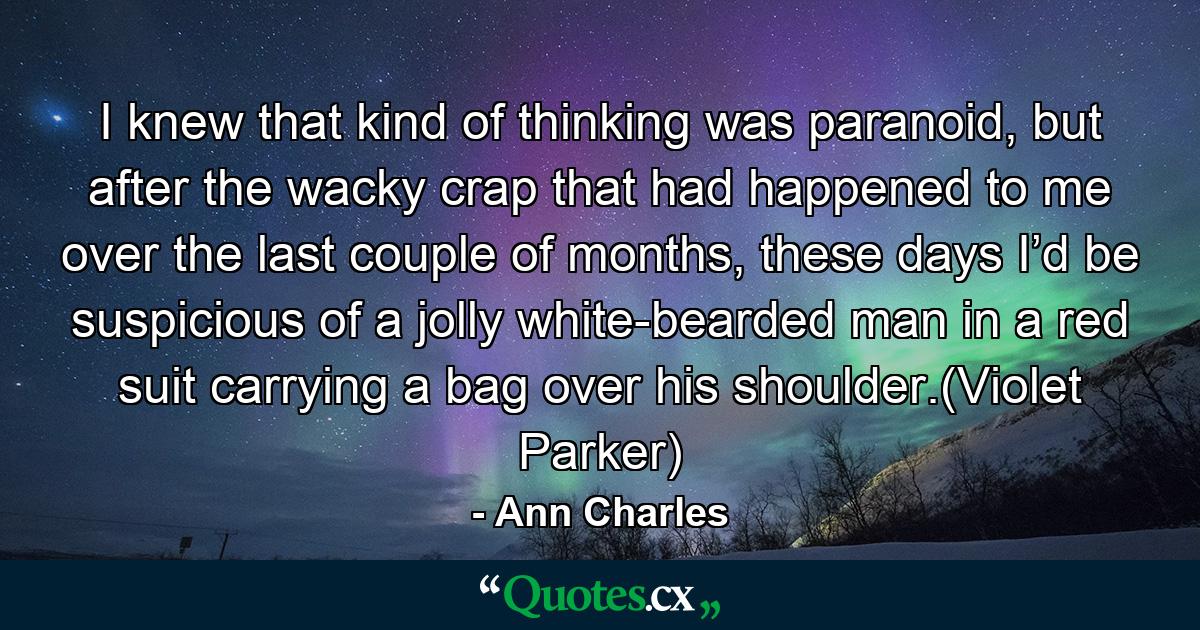 I knew that kind of thinking was paranoid, but after the wacky crap that had happened to me over the last couple of months, these days I’d be suspicious of a jolly white-bearded man in a red suit carrying a bag over his shoulder.(Violet Parker) - Quote by Ann Charles