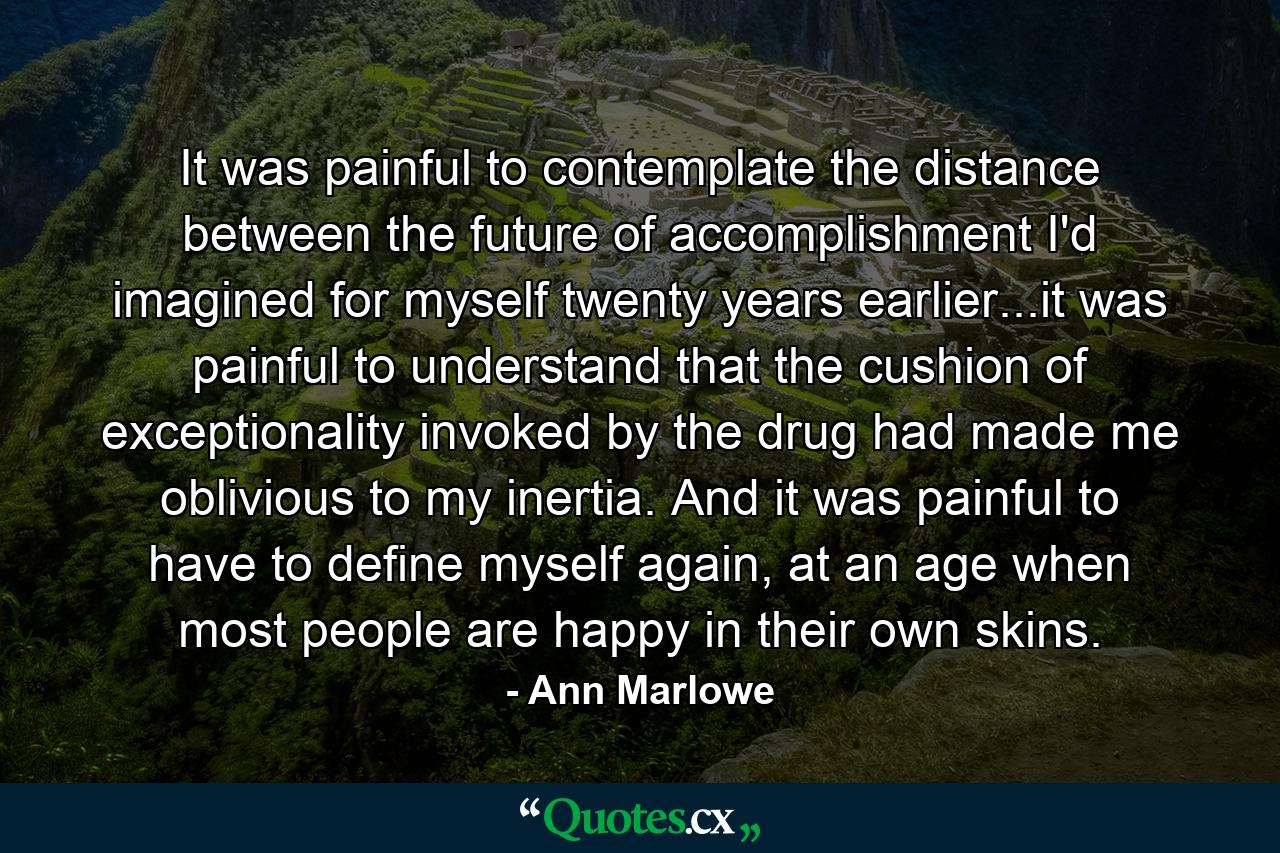 It was painful to contemplate the distance between the future of accomplishment I'd imagined for myself twenty years earlier...it was painful to understand that the cushion of exceptionality invoked by the drug had made me oblivious to my inertia. And it was painful to have to define myself again, at an age when most people are happy in their own skins. - Quote by Ann Marlowe