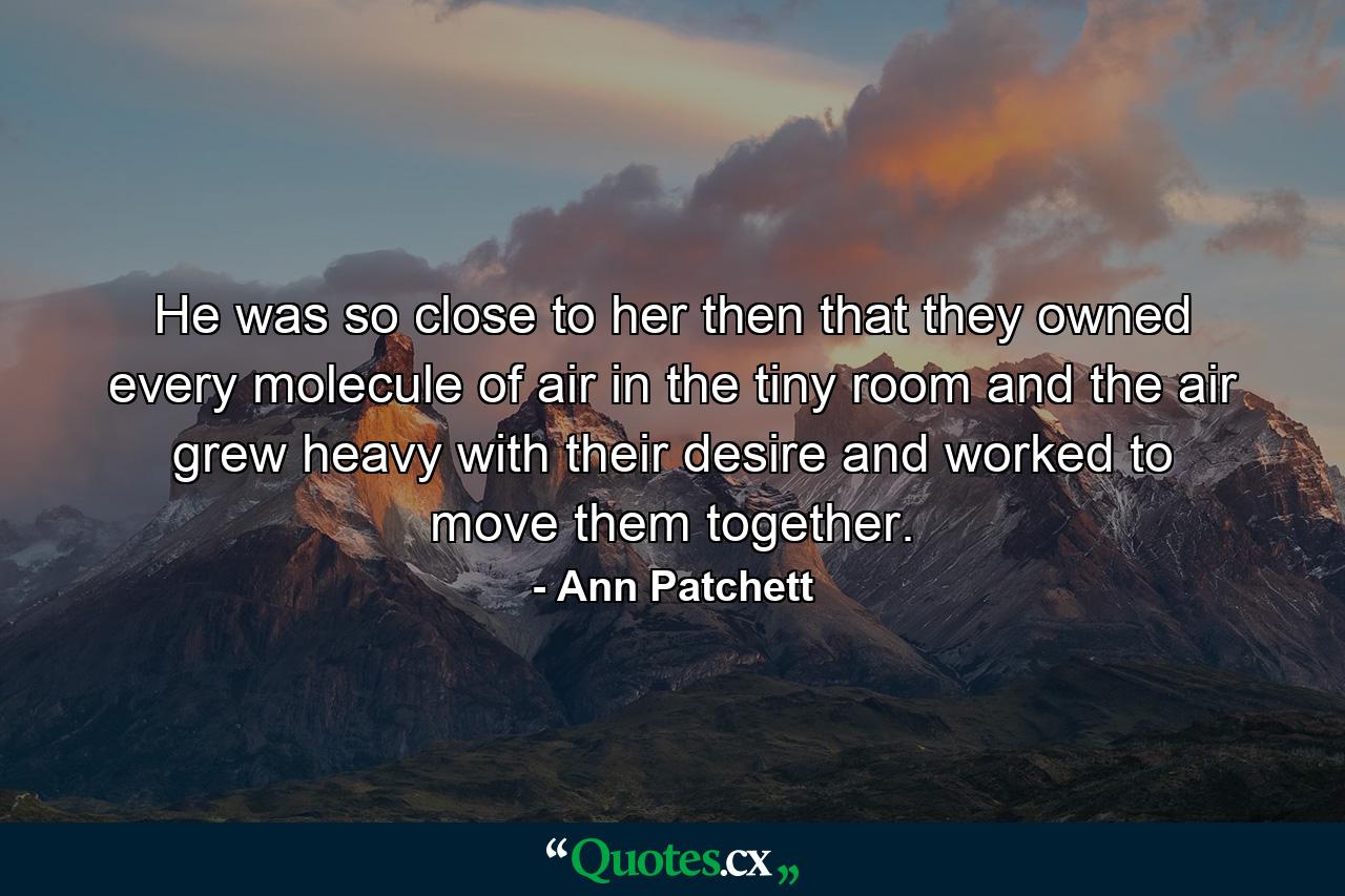 He was so close to her then that they owned every molecule of air in the tiny room and the air grew heavy with their desire and worked to move them together. - Quote by Ann Patchett